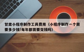长岭甘肃小程序制作工具费用（小程序制作一个需要多少钱!每年都需要交钱吗）