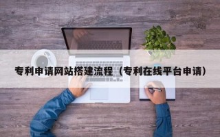 长岭专利申请网站搭建流程（专利在线平台申请）