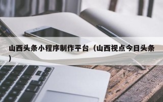 长岭山西头条小程序制作平台（山西视点今日头条）